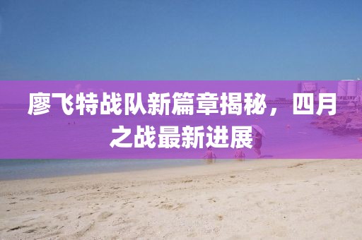 廖飞特战队新篇章揭秘，四月之战最新进展