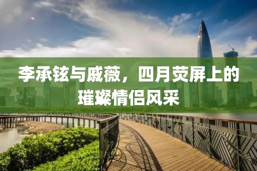 李承铉与戚薇，四月荧屏上的璀璨情侣风采