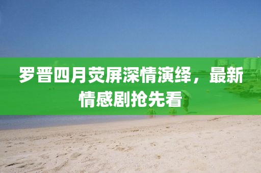 罗晋四月荧屏深情演绎，最新情感剧抢先看
