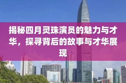 揭秘四月灵珠演员的魅力与才华，探寻背后的故事与才华展现