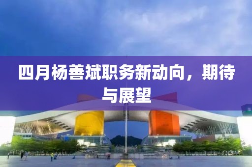 四月杨善斌职务新动向，期待与展望