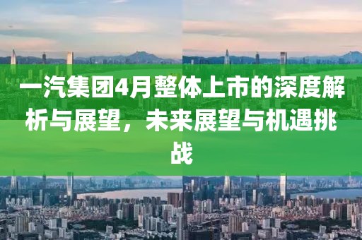 一汽集团4月整体上市的深度解析与展望，未来展望与机遇挑战