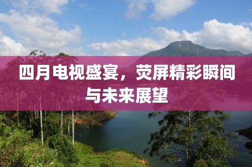 四月电视盛宴，荧屏精彩瞬间与未来展望