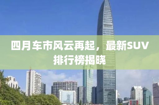 四月车市风云再起，最新SUV排行榜揭晓