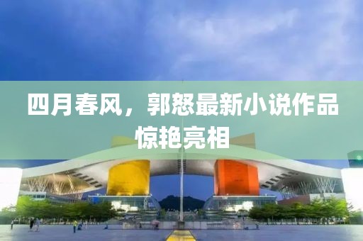 四月春风，郭怒最新小说作品惊艳亮相