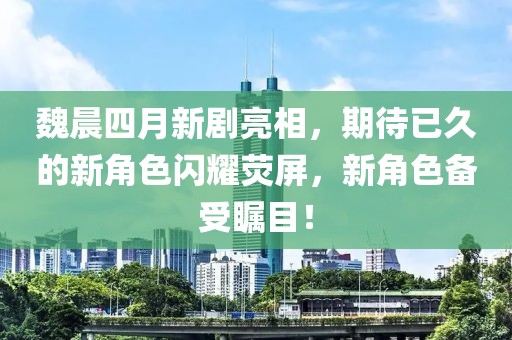 魏晨四月新剧亮相，期待已久的新角色闪耀荧屏，新角色备受瞩目！