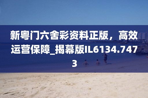 新粤门六舍彩资料正版，高效运营保障_揭幕版IL6134.7473