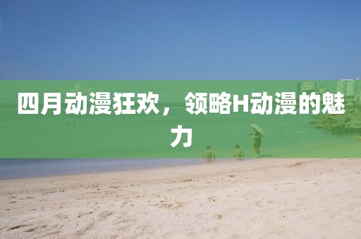四月动漫狂欢，领略H动漫的魅力