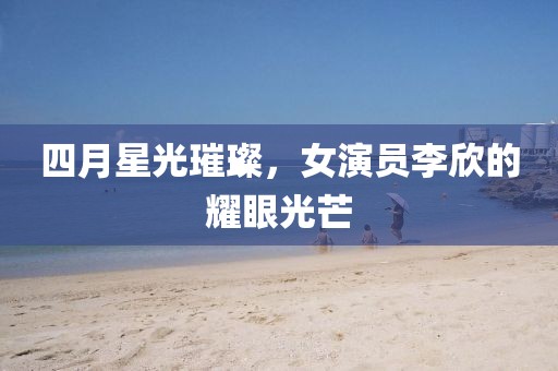 四月星光璀璨，女演员李欣的耀眼光芒