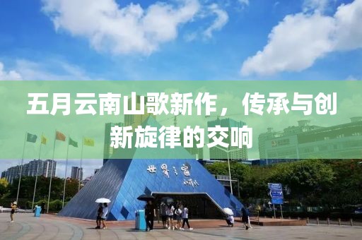 五月云南山歌新作，传承与创新旋律的交响