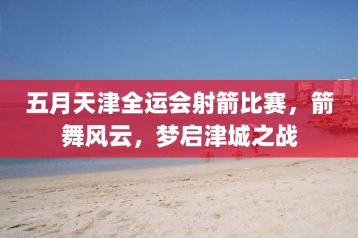 五月天津全运会射箭比赛，箭舞风云，梦启津城之战