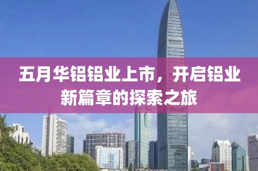 五月华铝铝业上市，开启铝业新篇章的探索之旅