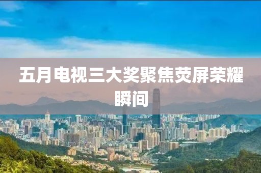 五月电视三大奖聚焦荧屏荣耀瞬间