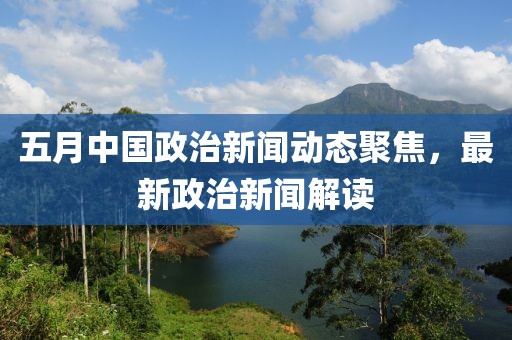 五月中国政治新闻动态聚焦，最新政治新闻解读