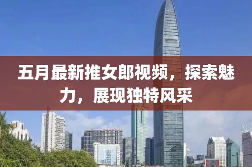 五月最新推女郎视频，探索魅力，展现独特风采