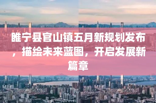 睢宁县官山镇五月新规划发布，描绘未来蓝图，开启发展新篇章
