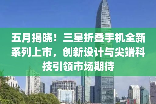 五月揭晓！三星折叠手机全新系列上市，创新设计与尖端科技引领市场期待