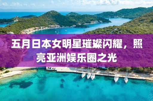 五月日本女明星璀璨闪耀，照亮亚洲娱乐圈之光
