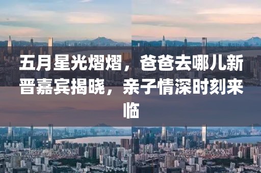 五月星光熠熠，爸爸去哪儿新晋嘉宾揭晓，亲子情深时刻来临