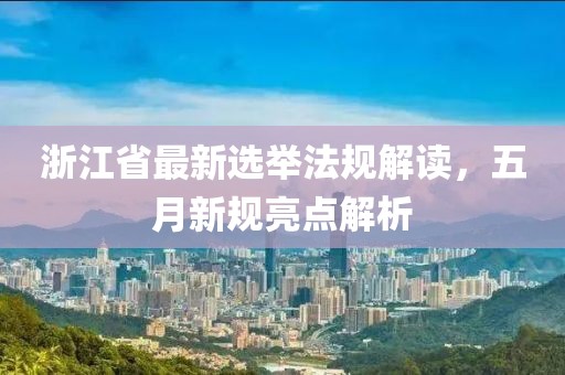 浙江省最新选举法规解读，五月新规亮点解析