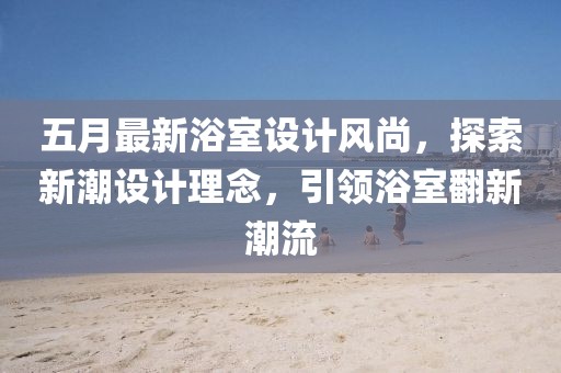 五月最新浴室设计风尚，探索新潮设计理念，引领浴室翻新潮流
