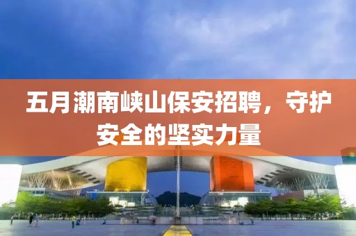 五月潮南峡山保安招聘，守护安全的坚实力量