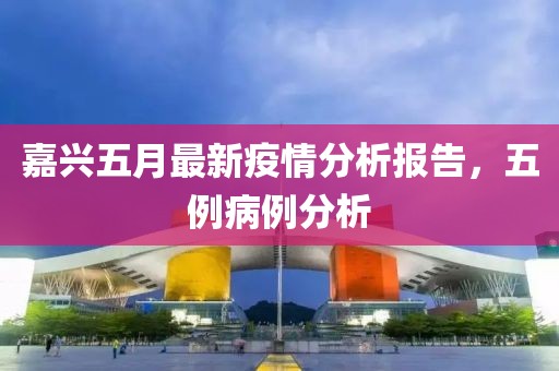 嘉兴五月最新疫情分析报告，五例病例分析