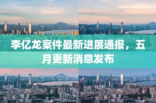 李亿龙案件最新进展通报，五月更新消息发布