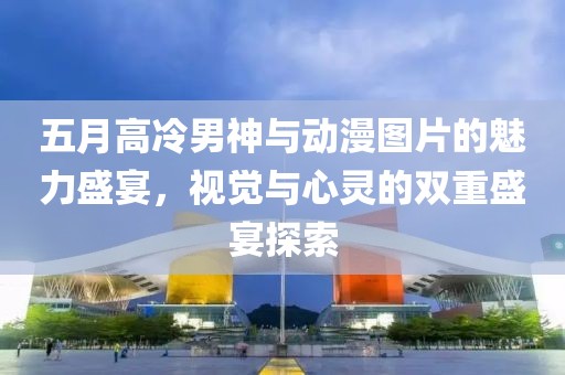 五月高冷男神与动漫图片的魅力盛宴，视觉与心灵的双重盛宴探索
