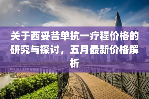 关于西妥昔单抗一疗程价格的研究与探讨，五月最新价格解析