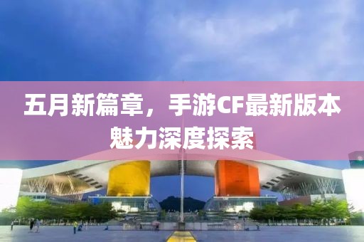 五月新篇章，手游CF最新版本魅力深度探索