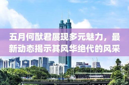 五月何猷君展现多元魅力，最新动态揭示其风华绝代的风采