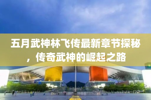 五月武神林飞传最新章节探秘，传奇武神的崛起之路