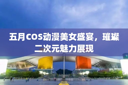 五月COS动漫美女盛宴，璀璨二次元魅力展现