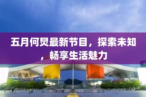 五月何炅最新节目，探索未知，畅享生活魅力
