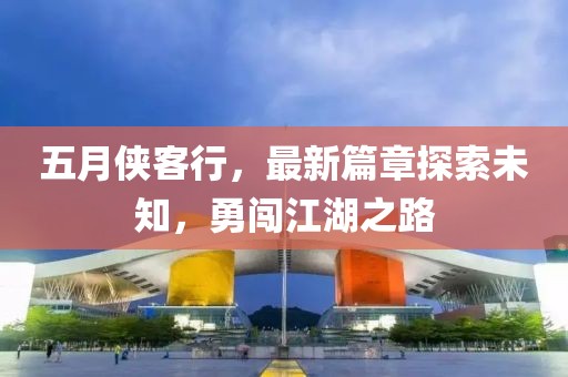 五月侠客行，最新篇章探索未知，勇闯江湖之路