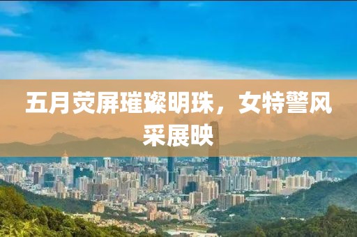 五月荧屏璀璨明珠，女特警风采展映