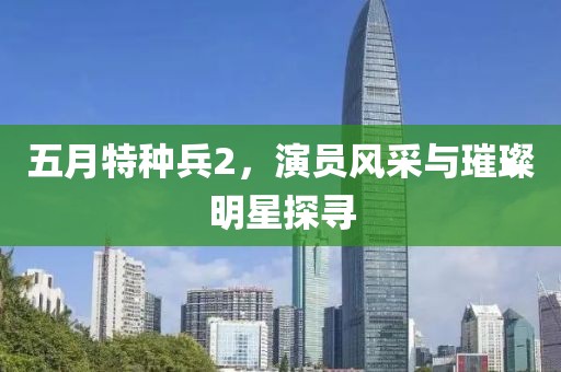 五月特种兵2，演员风采与璀璨明星探寻