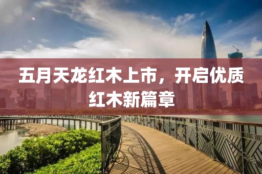 五月天龙红木上市，开启优质红木新篇章