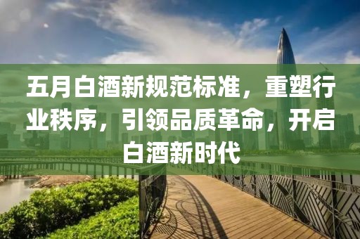 五月白酒新规范标准，重塑行业秩序，引领品质革命，开启白酒新时代