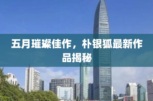 五月璀璨佳作，朴银狐最新作品揭秘