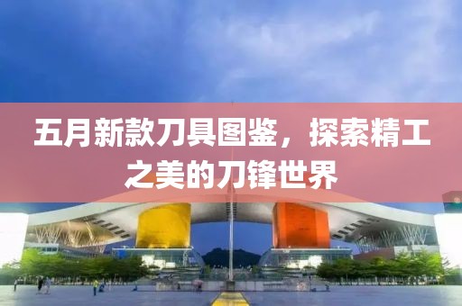 五月新款刀具图鉴，探索精工之美的刀锋世界