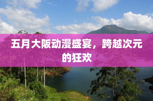 五月大阪动漫盛宴，跨越次元的狂欢