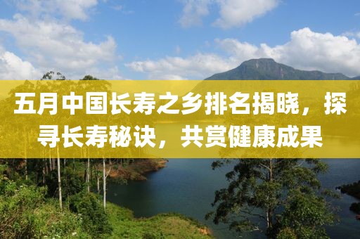 五月中国长寿之乡排名揭晓，探寻长寿秘诀，共赏健康成果