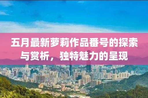 五月最新萝莉作品番号的探索与赏析，独特魅力的呈现