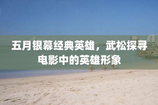 五月银幕经典英雄，武松探寻电影中的英雄形象