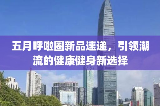 五月呼啦圈新品速递，引领潮流的健康健身新选择
