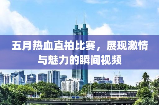 五月热血直拍比赛，展现激情与魅力的瞬间视频