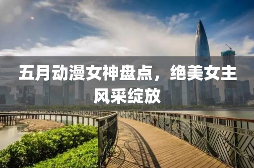 五月动漫女神盘点，绝美女主风采绽放