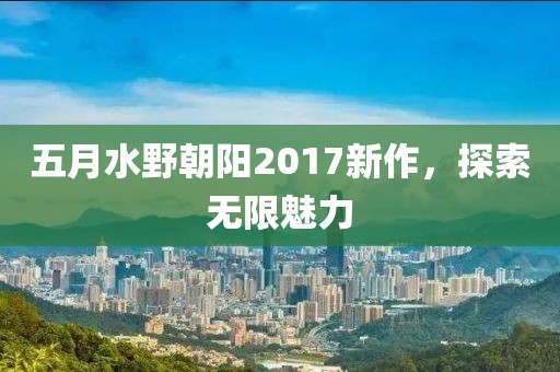 五月水野朝阳2017新作，探索无限魅力